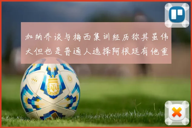 加纳乔谈与梅西集训经历称其虽伟大但也是普通人选择阿根廷有他重要影响