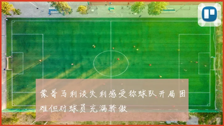 蒙哥马利谈失利感受称球队开局困难但对球员充满骄傲