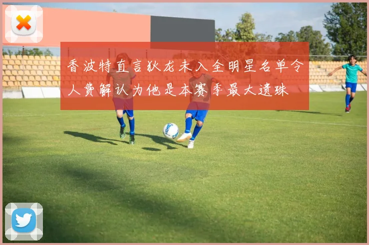 香波特直言狄龙未入全明星名单令人费解认为他是本赛季最大遗珠