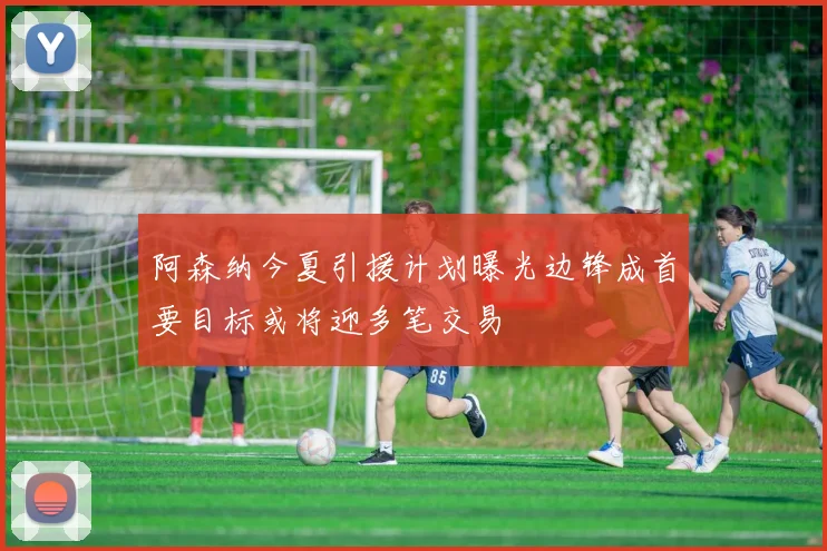 阿森纳今夏引援计划曝光边锋成首要目标或将迎多笔交易