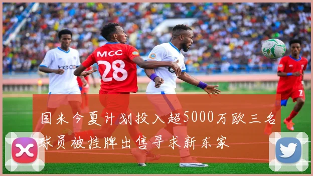 国米今夏计划投入超5000万欧三名球员被挂牌出售寻求新东家