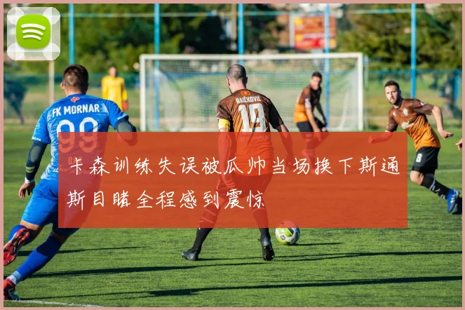 卡森训练失误被瓜帅当场换下斯通斯目睹全程感到震惊